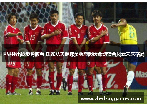 世界杯出线形势胶着 国家队关键球员状态起伏牵动转会风云未来格局